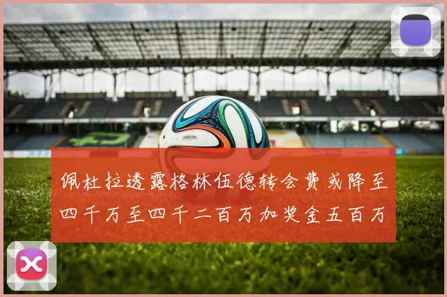 佩杜拉透露格林伍德转会费或降至四千万至四千二百万加奖金五百万至六百万