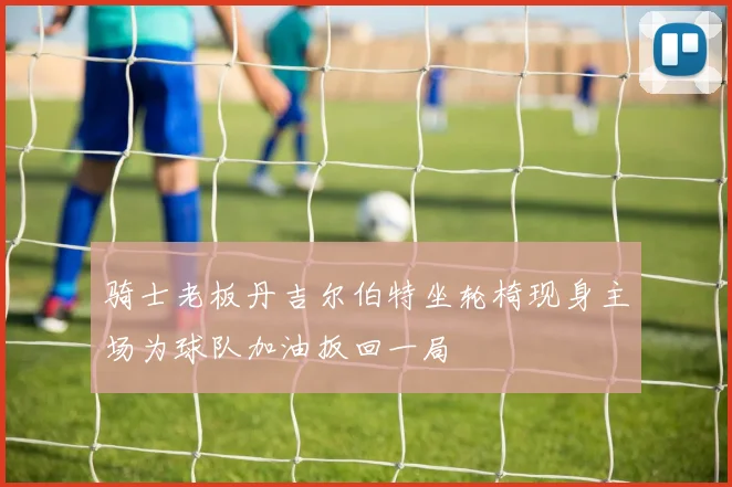 骑士老板丹吉尔伯特坐轮椅现身主场为球队加油扳回一局
