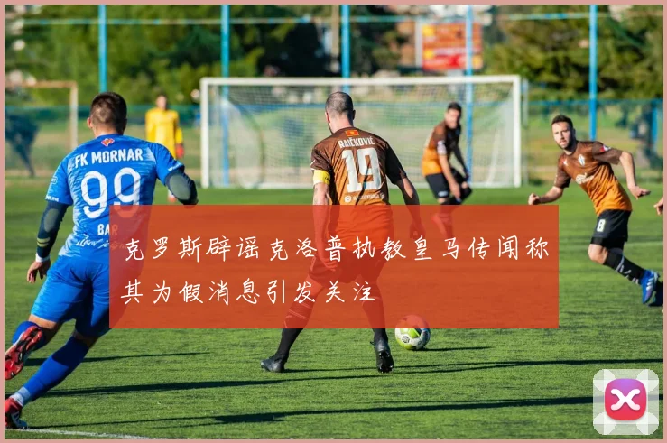 克罗斯辟谣克洛普执教皇马传闻称其为假消息引发关注