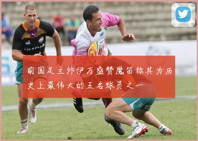 前国足主帅伊万盛赞魔笛称其为历史上最伟大的五名球员之一