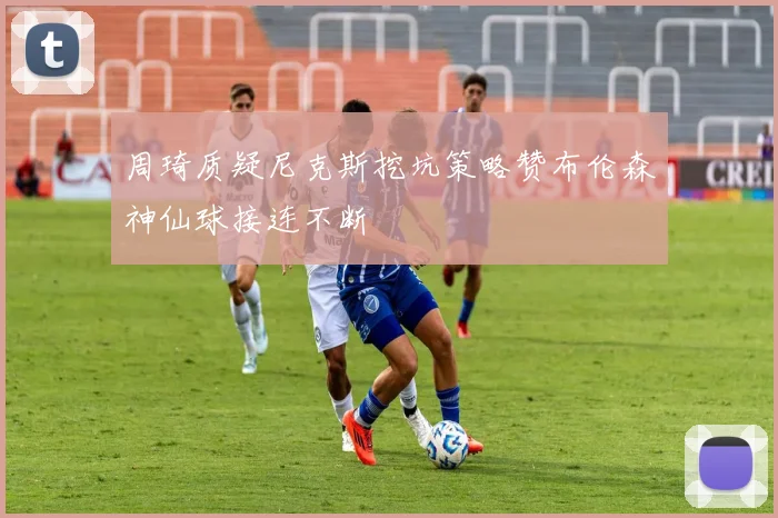 周琦质疑尼克斯挖坑策略赞布伦森神仙球接连不断