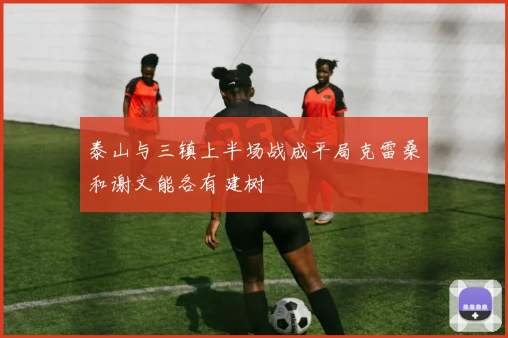 泰山与三镇上半场战成平局克雷桑和谢文能各有建树