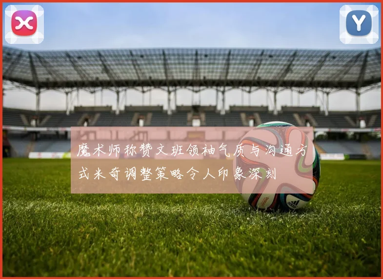 魔术师称赞文班领袖气质与沟通方式米奇调整策略令人印象深刻