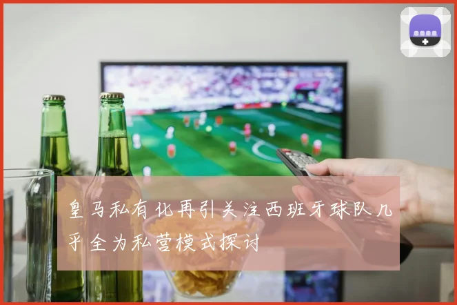 皇马私有化再引关注西班牙球队几乎全为私营模式探讨