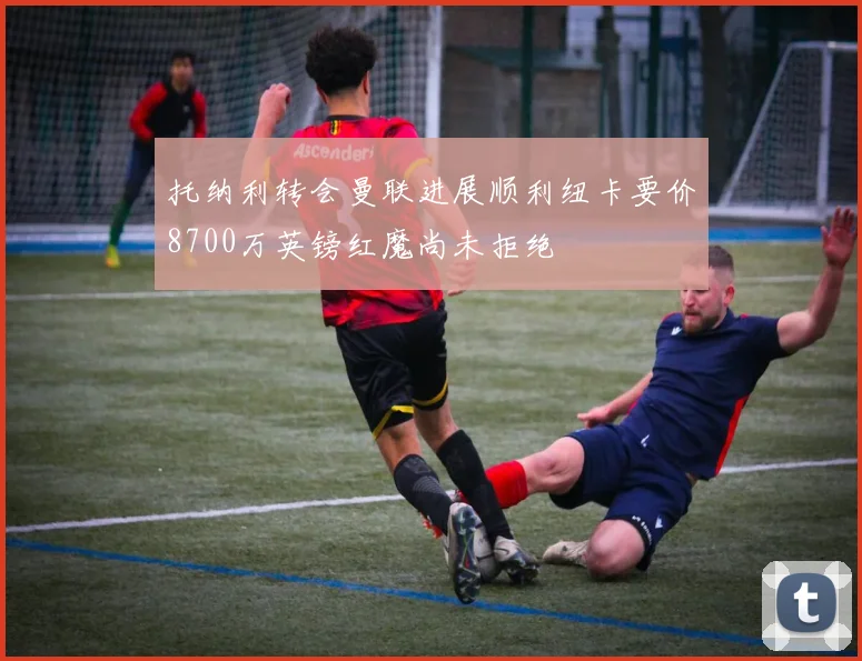 托纳利转会曼联进展顺利纽卡要价8700万英镑红魔尚未拒绝
