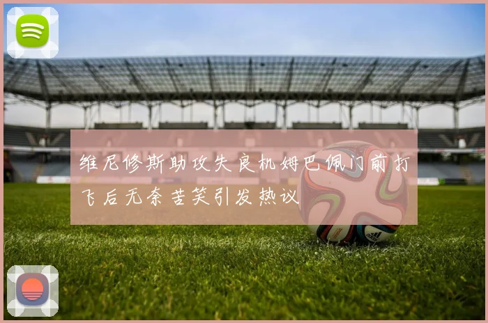 维尼修斯助攻失良机姆巴佩门前打飞后无奈苦笑引发热议