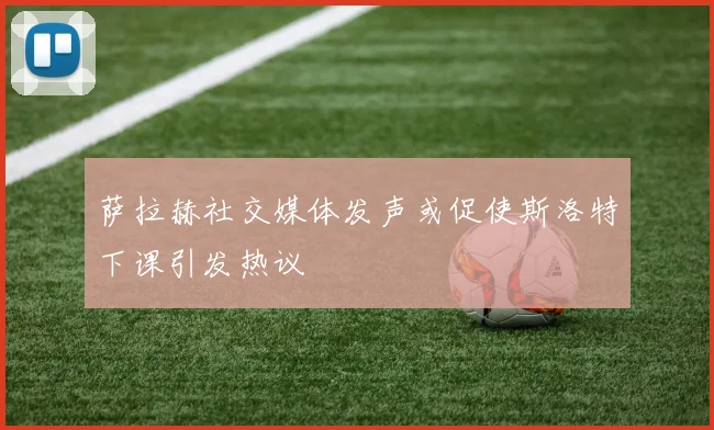 萨拉赫社交媒体发声或促使斯洛特下课引发热议