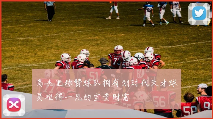 乌杰里称赞球队拥有划时代天才球员难得一见的宝贵财富