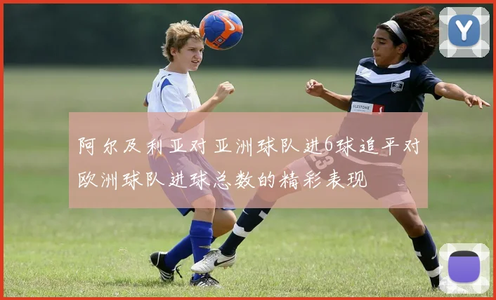 阿尔及利亚对亚洲球队进6球追平对欧洲球队进球总数的精彩表现