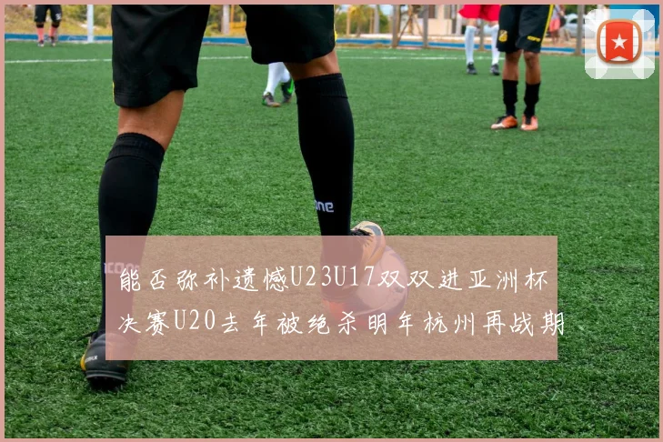 能否弥补遗憾U23U17双双进亚洲杯决赛U20去年被绝杀明年杭州再战期待辉煌