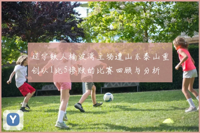 辽宁铁人楠波湾主场遭山东泰山重创以1比5惨败的比赛回顾与分析