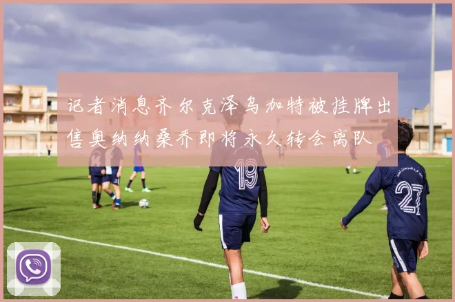 记者消息齐尔克泽乌加特被挂牌出售奥纳纳桑乔即将永久转会离队