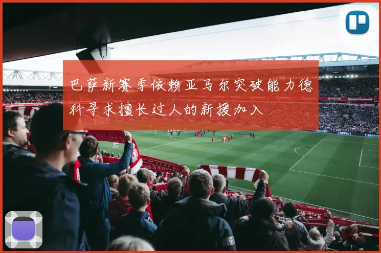 巴萨新赛季依赖亚马尔突破能力德科寻求擅长过人的新援加入