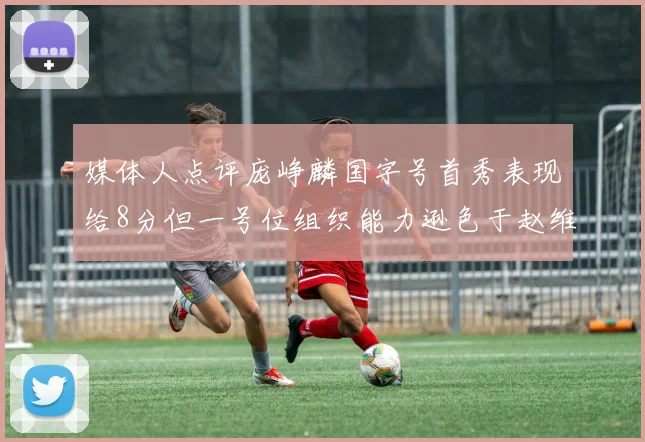 媒体人点评庞峥麟国字号首秀表现给8分但一号位组织能力逊色于赵维伦