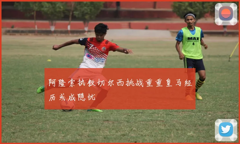 阿隆索执教切尔西挑战重重皇马经历或成隐忧
