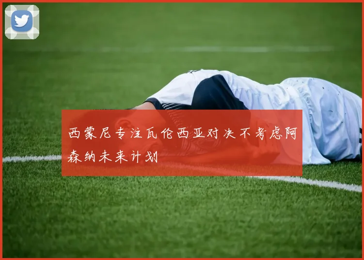 西蒙尼专注瓦伦西亚对决不考虑阿森纳未来计划