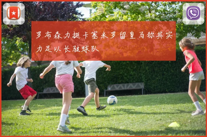 罗布森力挺卡塞米罗留皇马称其实力足以长驻球队