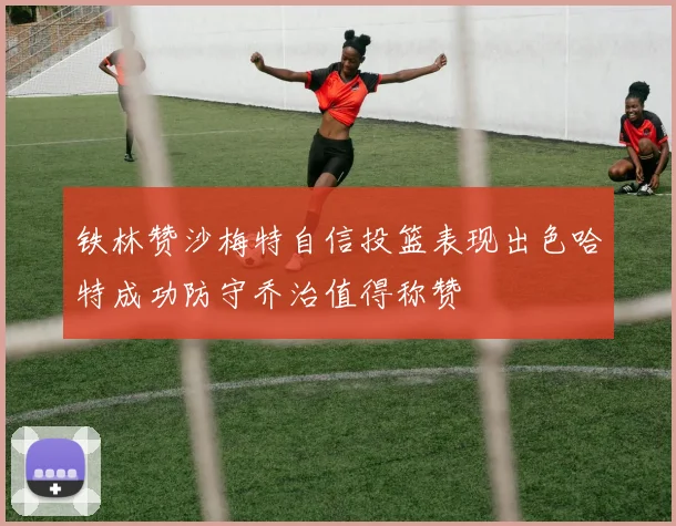 铁林赞沙梅特自信投篮表现出色哈特成功防守乔治值得称赞