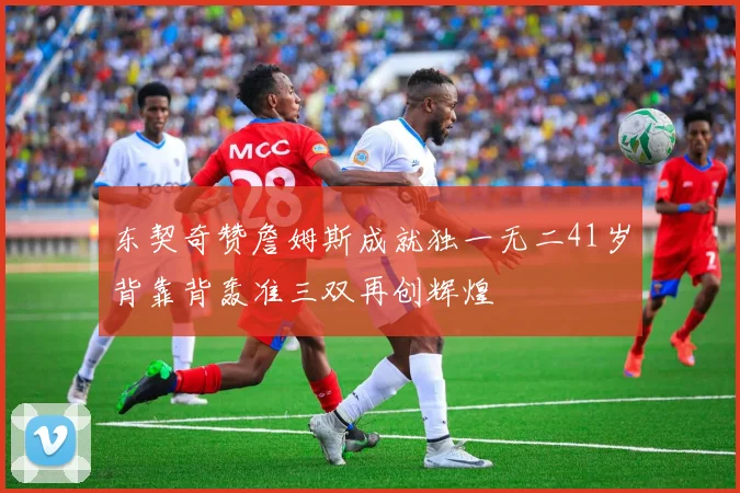 东契奇赞詹姆斯成就独一无二41岁背靠背轰准三双再创辉煌