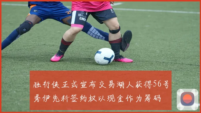 独行侠正式宣布交易湖人获得56号秀伊先科签约权以现金作为筹码