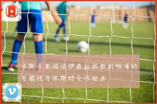 卡斯卡里诺谈伊劳拉执教利物浦的可能性与休斯的合作经历