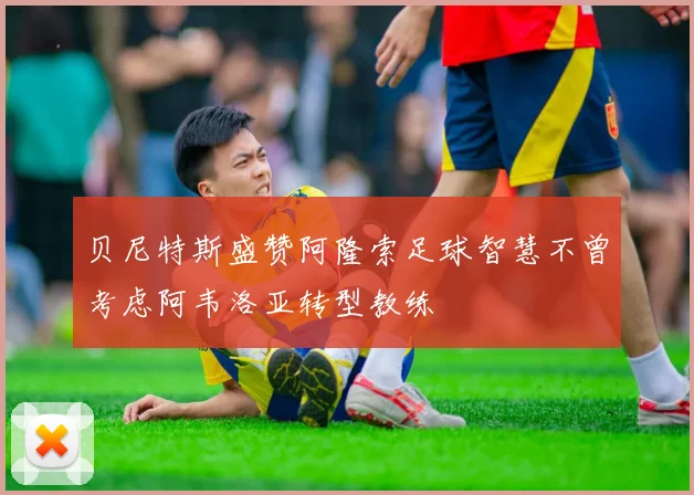 贝尼特斯盛赞阿隆索足球智慧不曾考虑阿韦洛亚转型教练