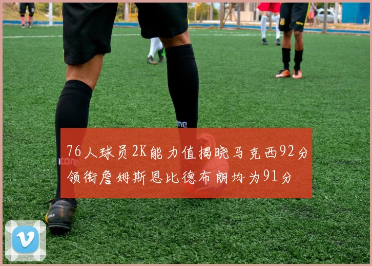 76人球员2K能力值揭晓马克西92分领衔詹姆斯恩比德布朗均为91分