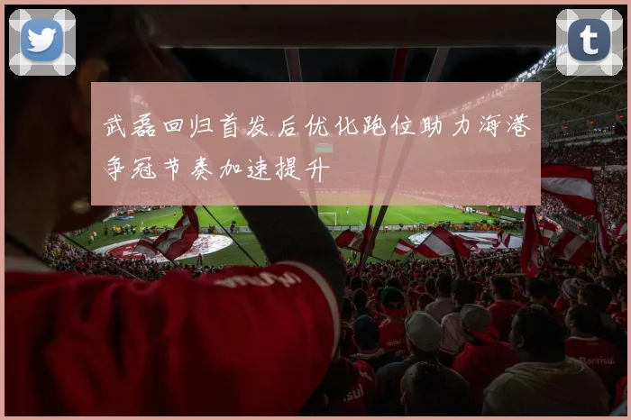 武磊回归首发后优化跑位助力海港争冠节奏加速提升
