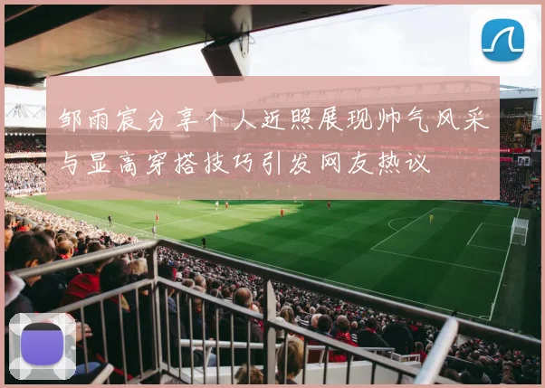 邹雨宸分享个人近照展现帅气风采与显高穿搭技巧引发网友热议